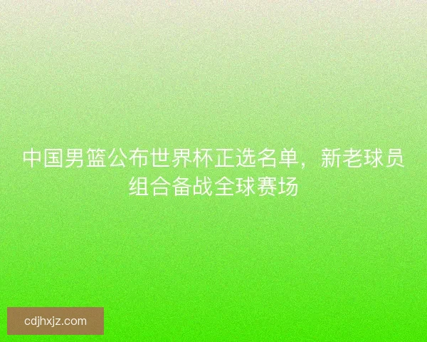 中国男篮公布世界杯正选名单，新老球员组合备战全球赛场