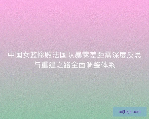 中国女篮惨败法国队暴露差距需深度反思与重建之路全面调整体系