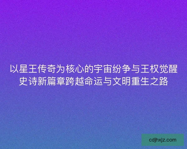 以星王传奇为核心的宇宙纷争与王权觉醒史诗新篇章跨越命运与文明重生之路