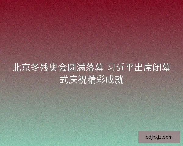 北京冬残奥会圆满落幕 习近平出席闭幕式庆祝精彩成就