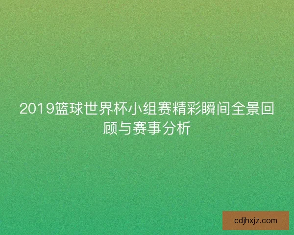 2019篮球世界杯小组赛精彩瞬间全景回顾与赛事分析
