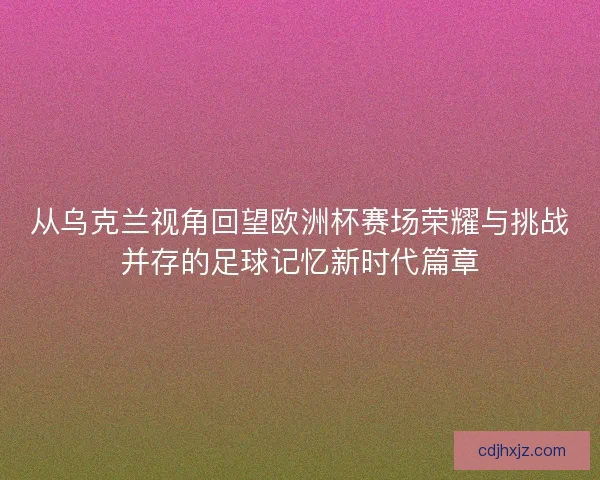 从乌克兰视角回望欧洲杯赛场荣耀与挑战并存的足球记忆新时代篇章
