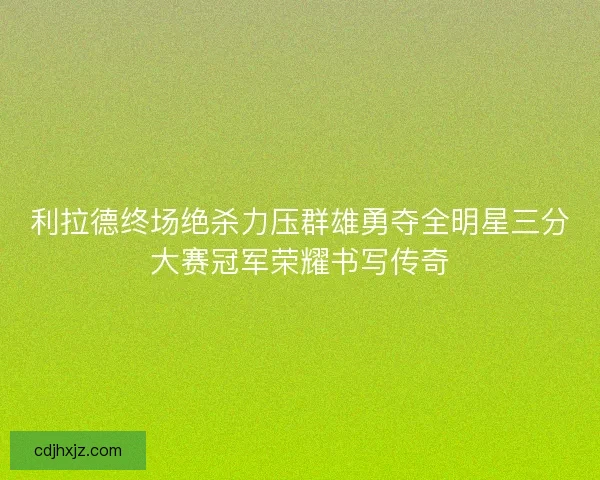 利拉德终场绝杀力压群雄勇夺全明星三分大赛冠军荣耀书写传奇