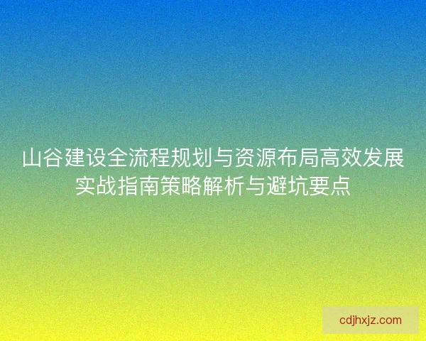 山谷建设全流程规划与资源布局高效发展实战指南策略解析与避坑要点