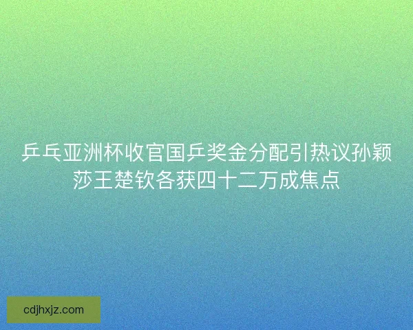 乒乓亚洲杯收官国乒奖金分配引热议孙颖莎王楚钦各获四十二万成焦点