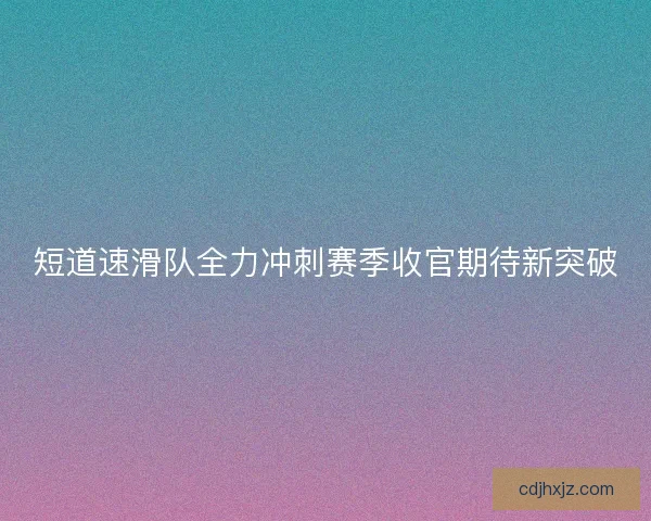 短道速滑队全力冲刺赛季收官期待新突破