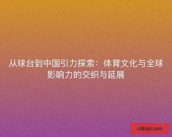 从球台到中国引力探索：体育文化与全球影响力的交织与延展