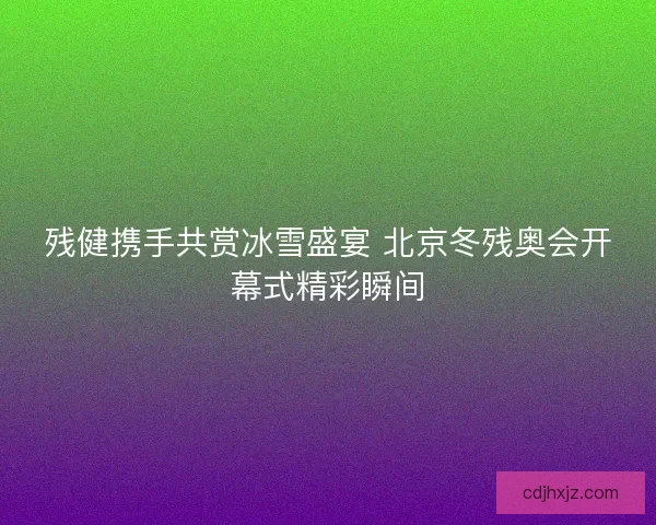 残健携手共赏冰雪盛宴 北京冬残奥会开幕式精彩瞬间