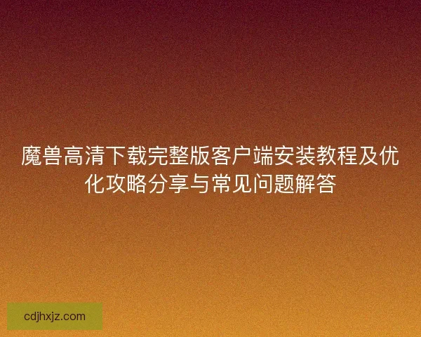 魔兽高清下载完整版客户端安装教程及优化攻略分享与常见问题解答