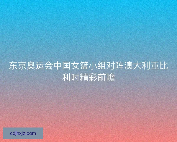 东京奥运会中国女篮小组对阵澳大利亚比利时精彩前瞻