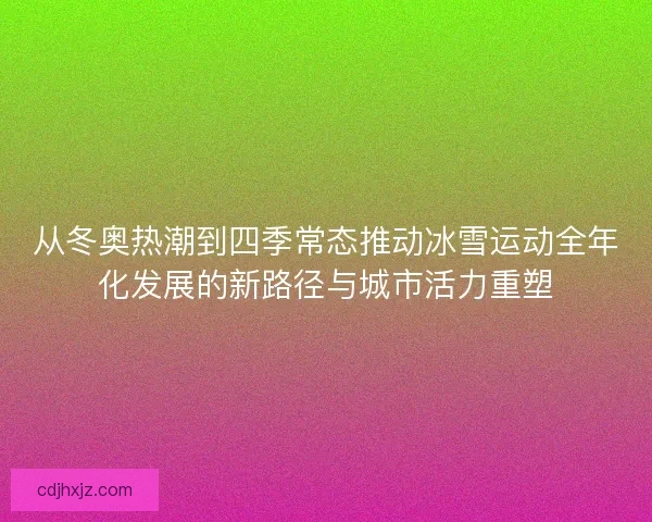 从冬奥热潮到四季常态推动冰雪运动全年化发展的新路径与城市活力重塑