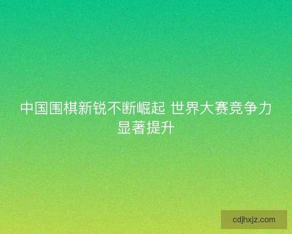 中国围棋新锐不断崛起 世界大赛竞争力显著提升