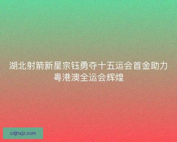 湖北射箭新星宗钰勇夺十五运会首金助力粤港澳全运会辉煌
